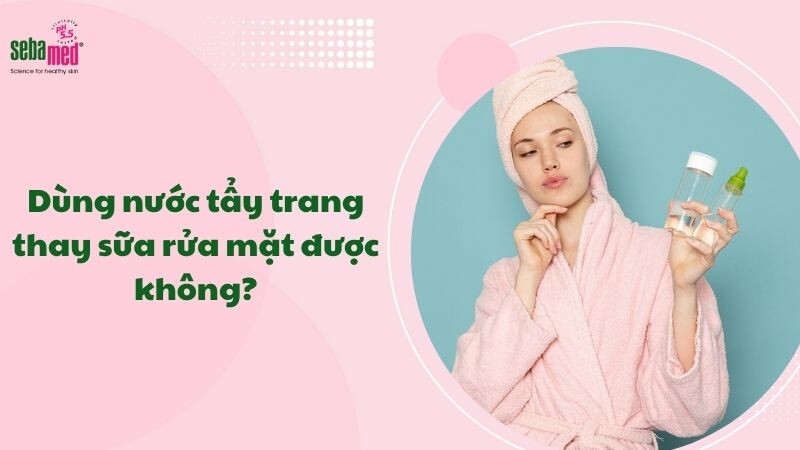 Dùng nước tẩy trang thay sữa rửa mặt được không? Giải thích chi tiết